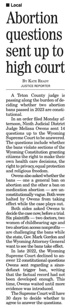 A Teton County
judge is
passing along the burden of de-
ciding whether two abortion
bans passed in 2023 are consti-
tutional.
In an order filed Monday af-
ternoon, Ninth Judicial District
Judge Melissa Owens sent 14
questions up to the Wyoming
Supreme Court to be answered.
The questions include whether
the bans violate sections of the
Wyoming Constitution granting
citizens the right to make their
own health care decisions, the
right to privacy, equal protection
and religious freedom.
Owens also asked whether the
hans
one a general ban on
abortion and the other a ban on
medication abortion -
• are un-
constitutionally vague. Both were
halted by Owens from taking
effect while the case plays out.
Both sides asked Owens to
decide the case now, before a trial.
Six plaintiffs -
- two doctors, two
women of childbearing age and
two abortion access nonprofits -
are challenging the bans while
the state, Gov. Mark Gordon and
the Wyoming Attorney General
want to see the bans take effect.
In late 2022, the Wyoming
Supreme Court declined to an-
swer 12 constitutional questions
Owens sent regarding a since
defunct trigger ban,
writing
that the factual record had not
been developed enough. This
time, Owens waited until more
evidence was introduced.
The Supreme Court will have
30 days to decide whether to
agree to answer the questions.