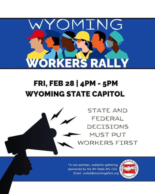 FRI, FEB 28, 2025 | 4PM - 5PM
WYOMING STATE CAPITOL

STATE and FEDERAL decisions MUST put WORKERS FIRST
A non-partisan, solidarity gathering sponsored by the WY State AFL-CIO.
Email: united@wyomingaflcio.org